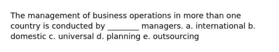 The management of business operations in more than one country is conducted by ________ managers. a. international b. domestic c. universal d. planning e. outsourcing