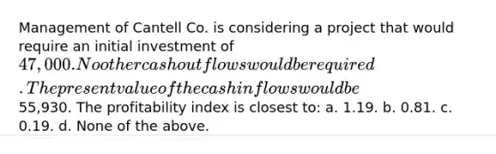 Management of Cantell Co. is considering a project that would require an initial investment of 47,000. No other cash outflows would be required. The present value of the cash inflows would be55,930. The profitability index is closest to: a. 1.19. b. 0.81. c. 0.19. d. None of the above.