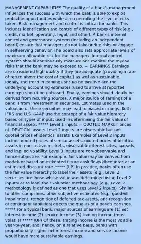 MANAGEMENT CAPABILITIES The quality of a bank's management influences the success with which the bank is able to exploit profitable opportunities while also controlling the level of risks taken. Risk management and control is critical for banks. This includes identification and control of different types of risk (e.g., credit, market, operating, legal, and other). A bank's internal control and governance systems (including an independent board) ensure that managers do not take undue risks or engage in self-serving behavior. The board also sets appropriate levels of maximum allowable risk for the managers. Internal control systems should continuously measure and monitor the myriad risks that the bank may be exposed to. --- EARNINGS Earnings are considered high quality if they are adequate (providing a rate of return above the cost of capital) as well as sustainable. Ideally, the trend in earnings should be positive and the underlying accounting estimates (used to arrive at reported earnings) should be unbiased. Finally, earnings should ideally be derived from recurring sources. A major source of earnings of a bank is from investment in securities. Estimates used in the valuation of these securities may lead to biased earnings. Both IFRS and U.S. GAAP use the concept of a fair value hierarchy based on types of inputs used in determining the fair value of financial assets. ***** Level 1 inputs = QUOTED MARKET prices of IDENTICAL assets Level 2 inputs are observable but not quoted prices of identical assets. Examples of Level 2 inputs include quoted prices of similar assets, quoted prices of identical assets in non- active markets, observable interest rates, spreads, and implied volatility. Level 3 inputs are non-observable and hence subjective. For example, fair value may be derived from models or based on estimated future cash flows discounted at an estimated discount rate. ***** (UP) In practice, banks often use the fair value hierarchy to label their assets (e.g., Level 2 securities are those whose value was determined using Level 2 inputs) or to label their valuation methodology (e.g., Level 2 methodology is defined as one that uses Level 2 inputs). Similar to other companies, other subjective estimates (e.g., goodwill impairment, recognition of deferred tax assets, and recognition of contingent liabilities) affects the quality of a bank's earnings. ***** For a typical bank, major sources of earnings are (1) net interest income (2) service income (3) trading income (most volatile) ***** (UP) Of these, trading income is the most volatile year-to-year, and, hence, on a relative basis, banks with proportionally higher net interest income and service income would have more sustainable earnings.