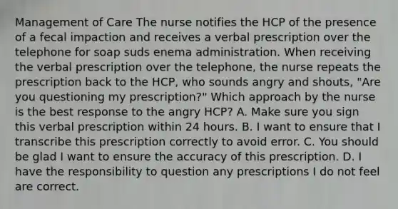 Management of Care The nurse notifies the HCP of the presence of a fecal impaction and receives a verbal prescription over the telephone for soap suds enema administration. When receiving the verbal prescription over the telephone, the nurse repeats the prescription back to the HCP, who sounds angry and shouts, "Are you questioning my prescription?" Which approach by the nurse is the best response to the angry HCP? A. Make sure you sign this verbal prescription within 24 hours. B. I want to ensure that I transcribe this prescription correctly to avoid error. C. You should be glad I want to ensure the accuracy of this prescription. D. I have the responsibility to question any prescriptions I do not feel are correct.