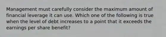 Management must carefully consider the maximum amount of financial leverage it can use. Which one of the following is true when the level of debt increases to a point that it exceeds the earnings per share benefit?