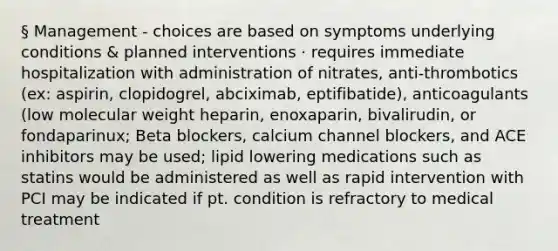 § Management - choices are based on symptoms underlying conditions & planned interventions · requires immediate hospitalization with administration of nitrates, anti-thrombotics (ex: aspirin, clopidogrel, abciximab, eptifibatide), anticoagulants (low molecular weight heparin, enoxaparin, bivalirudin, or fondaparinux; Beta blockers, calcium channel blockers, and ACE inhibitors may be used; lipid lowering medications such as statins would be administered as well as rapid intervention with PCI may be indicated if pt. condition is refractory to medical treatment