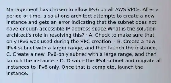 Management has chosen to allow IPv6 on all AWS VPCs. After a period of time, a solutions architect attempts to create a new instance and gets an error indicating that the subnet does not have enough accessible IP address space.What is the solution architect's role in resolving this? · A. Check to make sure that only IPv6 was used during the VPC creation. · B. Create a new IPv4 subnet with a larger range, and then launch the instance. · C. Create a new IPv6-only subnet with a large range, and then launch the instance. · D. Disable the IPv4 subnet and migrate all instances to IPv6 only. Once that is complete, launch the instance.