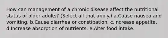 How can management of a chronic disease affect the nutritional status of older adults? (Select all that apply.) a.Cause nausea and vomiting. b.Cause diarrhea or constipation. c.Increase appetite. d.Increase absorption of nutrients. e,Alter food intake.