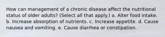 How can management of a chronic disease affect the nutritional status of older adults? (Select all that apply.) a. Alter food intake. b. Increase absorption of nutrients. c. Increase appetite. d. Cause nausea and vomiting. e. Cause diarrhea or constipation.