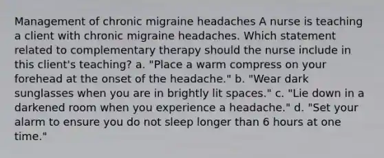 Management of chronic migraine headaches A nurse is teaching a client with chronic migraine headaches. Which statement related to complementary therapy should the nurse include in this client's teaching? a. "Place a warm compress on your forehead at the onset of the headache." b. "Wear dark sunglasses when you are in brightly lit spaces." c. "Lie down in a darkened room when you experience a headache." d. "Set your alarm to ensure you do not sleep longer than 6 hours at one time."