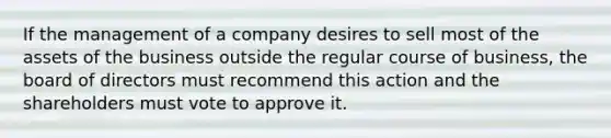 If the management of a company desires to sell most of the assets of the business outside the regular course of business, the board of directors must recommend this action and the shareholders must vote to approve it.