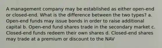 A management company may be established as either open-end or closed-end. What is the difference between the two types? a. Open-end funds may issue bonds in order to raise additional capital b. Open-end fund shares trade in the secondary market c. Closed-end funds redeem their own shares d. Closed-end shares may trade at a premium or discount to the NAV