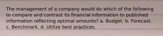 The management of a company would do which of the following to compare and contrast its financial information to published information reflecting optimal amounts? a. Budget. b. Forecast. c. Benchmark. d. Utilize best practices.