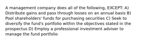 A management company does all of the following, EXCEPT: A) Distribute gains and pass through losses on an annual basis B) Pool shareholders' funds for purchasing securities C) Seek to diversify the fund's portfolio within the objectives stated in the prospectus D) Employ a professional investment adviser to manage the fund portfolio