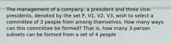 The management of a​ company, a president and three ​vice-presidents, denoted by the set P, V1, V2, V3​, wish to select a committee of 3 people from among themselves. How many ways can this committee be​ formed? That​ is, how many 3​-person subsets can be formed from a set of 4 ​people