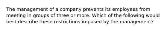 The management of a company prevents its employees from meeting in groups of three or more. Which of the following would best describe these restrictions imposed by the management?