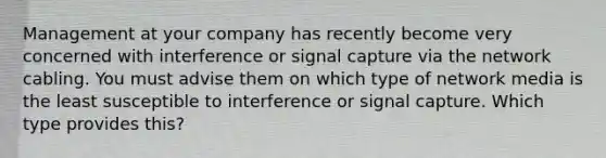 Management at your company has recently become very concerned with interference or signal capture via the network cabling. You must advise them on which type of network media is the least susceptible to interference or signal capture. Which type provides this?