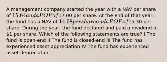 A management company started the year with a NAV per share of 15.64 and a POP of17.00 per share. At the end of that year, the fund has a NAV of 14.08 per share and a POP of15.30 per share. During the year, the fund declared and paid a dividend of 1 per share. Which of the following statements are true? I The fund is open-end II The fund is closed-end III The fund has experienced asset appreciation IV The fund has experienced asset depreciation