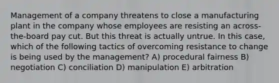 Management of a company threatens to close a manufacturing plant in the company whose employees are resisting an across-the-board pay cut. But this threat is actually untrue. In this case, which of the following tactics of overcoming resistance to change is being used by the management? A) procedural fairness B) negotiation C) conciliation D) manipulation E) arbitration