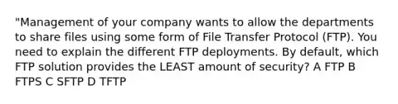 "Management of your company wants to allow the departments to share files using some form of File Transfer Protocol (FTP). You need to explain the different FTP deployments. By default, which FTP solution provides the LEAST amount of security? A FTP B FTPS C SFTP D TFTP