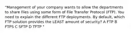 "Management of your company wants to allow the departments to share files using some form of File Transfer Protocol (FTP). You need to explain the different FTP deployments. By default, which FTP solution provides the LEAST amount of security? A FTP B FTPS C SFTP D TFTP "