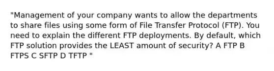 "Management of your company wants to allow the departments to share files using some form of File Transfer Protocol (FTP). You need to explain the different FTP deployments. By default, which FTP solution provides the LEAST amount of security? A FTP B FTPS C SFTP D TFTP "