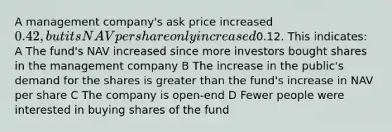 A management company's ask price increased 0.42, but its NAV per share only increased0.12. This indicates: A The fund's NAV increased since more investors bought shares in the management company B The increase in the public's demand for the shares is greater than the fund's increase in NAV per share C The company is open-end D Fewer people were interested in buying shares of the fund