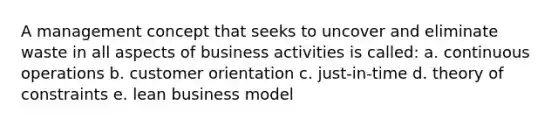 A management concept that seeks to uncover and eliminate waste in all aspects of business activities is called: a. continuous operations b. customer orientation c. just-in-time d. theory of constraints e. lean business model