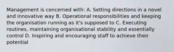 Management is concerned with: A. Setting directions in a novel and innovative way B. Operational responsibilities and keeping the organisation running as it's supposed to C. Executing routines, maintaining organisational stability and essentially control D. Inspiring and encouraging staff to achieve their potential