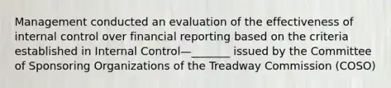 Management conducted an evaluation of the effectiveness of internal control over financial reporting based on the criteria established in Internal Control—_______ issued by the Committee of Sponsoring Organizations of the Treadway Commission (COSO)