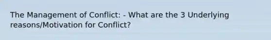 The Management of Conflict: - What are the 3 Underlying reasons/Motivation for Conflict?