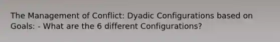 The Management of Conflict: Dyadic Configurations based on Goals: - What are the 6 different Configurations?