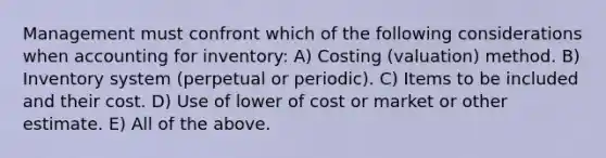 Management must confront which of the following considerations when accounting for inventory: A) Costing (valuation) method. B) Inventory system (perpetual or periodic). C) Items to be included and their cost. D) Use of lower of cost or market or other estimate. E) All of the above.