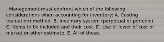 . Management must confront which of the following considerations when accounting for inventory: A. Costing (valuation) method. B. Inventory system (perpetual or periodic). C. Items to be included and their cost. D. Use of lower of cost or market or other estimate. E. All of these.