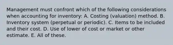 Management must confront which of the following considerations when accounting for inventory: A. Costing (valuation) method. B. Inventory system (perpetual or periodic). C. Items to be included and their cost. D. Use of lower of cost or market or other estimate. E. All of these.