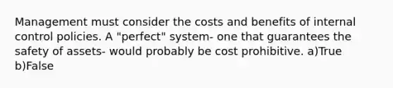 Management must consider the costs and benefits of <a href='https://www.questionai.com/knowledge/kjj42owoAP-internal-control' class='anchor-knowledge'>internal control</a> policies. A "perfect" system- one that guarantees the safety of assets- would probably be cost prohibitive. a)True b)False