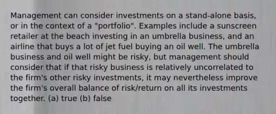 Management can consider investments on a stand-alone basis, or in the context of a "portfolio". Examples include a sunscreen retailer at the beach investing in an umbrella business, and an airline that buys a lot of jet fuel buying an oil well. The umbrella business and oil well might be risky, but management should consider that if that risky business is relatively uncorrelated to the firm's other risky investments, it may nevertheless improve the firm's overall balance of risk/return on all its investments together. (a) true (b) false