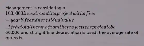 Management is considering a 100,000 investment in a project with a five-year life and no residual value. If the total income from the project is expected to be60,000 and straight-line depreciation is used, the average rate of return is: