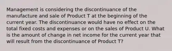 Management is considering the discontinuance of the manufacture and sale of Product T at the beginning of the current year. The discontinuance would have no effect on the total fixed costs and expenses or on the sales of Product U. What is the amount of change in net income for the current year that will result from the discontinuance of Product T?