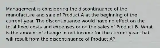 Management is considering the discontinuance of the manufacture and sale of Product A at the beginning of the current year. The discontinuance would have no effect on the total fixed costs and expenses or on the sales of Product B. What is the amount of change in net income for the current year that will result from the discontinuance of Product A?