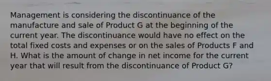 Management is considering the discontinuance of the manufacture and sale of Product G at the beginning of the current year. The discontinuance would have no effect on the total fixed costs and expenses or on the sales of Products F and H. What is the amount of change in net income for the current year that will result from the discontinuance of Product G?