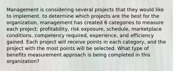 Management is considering several projects that they would like to implement. to determine which projects are the best for the organization, management has created 6 categories to measure each project: profitability, risk exposure, schedule, marketplace conditions, competency required, experience, and efficiency gained. Each project will receive points in each category, and the project with the most points will be selected. What type of benefits measurement approach is being completed in this organization?