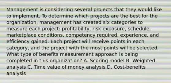 Management is considering several projects that they would like to implement. To determine which projects are the best for the organization, management has created six categories to measure each project: profitability, risk exposure, schedule, marketplace conditions, competency required, experience, and efficiency gained. Each project will receive points in each category, and the project with the most points will be selected. What type of benefits measurement approach is being completed in this organization? A. Scoring model B. Weighted analysis C. Time value of money analysis D. Cost-benefits analysis