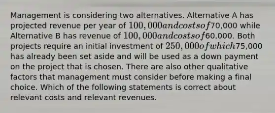 Management is considering two alternatives. Alternative A has projected revenue per year of 100,000 and costs of70,000 while Alternative B has revenue of 100,000 and costs of60,000. Both projects require an initial investment of 250,000 of which75,000 has already been set aside and will be used as a down payment on the project that is chosen. There are also other qualitative factors that management must consider before making a final choice. Which of the following statements is correct about relevant costs and relevant revenues.