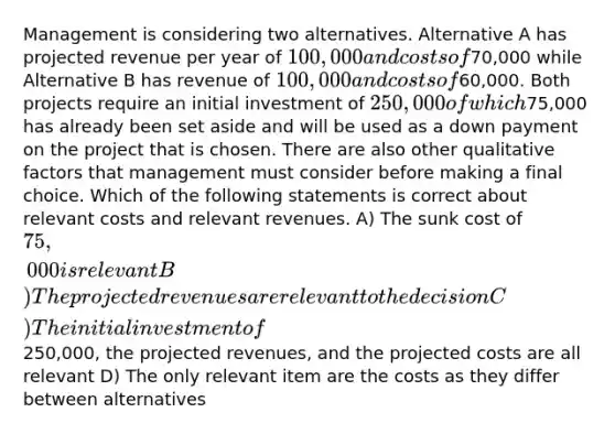 Management is considering two alternatives. Alternative A has projected revenue per year of 100,000 and costs of70,000 while Alternative B has revenue of 100,000 and costs of60,000. Both projects require an initial investment of 250,000 of which75,000 has already been set aside and will be used as a down payment on the project that is chosen. There are also other qualitative factors that management must consider before making a final choice. Which of the following statements is correct about relevant costs and relevant revenues. A) The sunk cost of 75,000 is relevant B) The projected revenues are relevant to the decision C) The initial investment of250,000, the projected revenues, and the projected costs are all relevant D) The only relevant item are the costs as they differ between alternatives