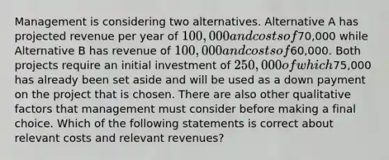 Management is considering two alternatives. Alternative A has projected revenue per year of 100,000 and costs of70,000 while Alternative B has revenue of 100,000 and costs of60,000. Both projects require an initial investment of 250,000 of which75,000 has already been set aside and will be used as a down payment on the project that is chosen. There are also other qualitative factors that management must consider before making a final choice. Which of the following statements is correct about relevant costs and relevant revenues?