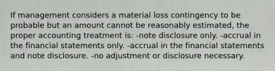 If management considers a material loss contingency to be probable but an amount cannot be reasonably estimated, the proper accounting treatment is: -note disclosure only. -accrual in the financial statements only. -accrual in the financial statements and note disclosure. -no adjustment or disclosure necessary.