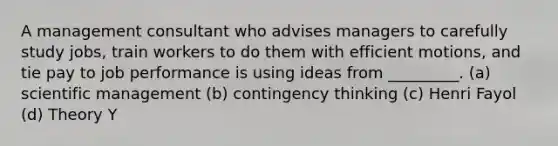 A management consultant who advises managers to carefully study jobs, train workers to do them with efficient motions, and tie pay to job performance is using ideas from _________. (a) scientific management (b) contingency thinking (c) Henri Fayol (d) Theory Y