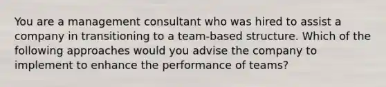 You are a management consultant who was hired to assist a company in transitioning to a team-based structure. Which of the following approaches would you advise the company to implement to enhance the performance of teams?