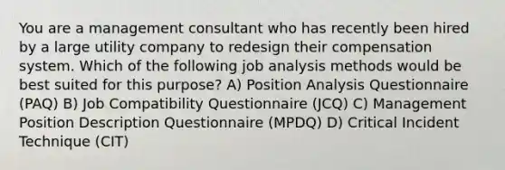 You are a management consultant who has recently been hired by a large utility company to redesign their compensation system. Which of the following job analysis methods would be best suited for this purpose? A) Position Analysis Questionnaire (PAQ) B) Job Compatibility Questionnaire (JCQ) C) Management Position Description Questionnaire (MPDQ) D) Critical Incident Technique (CIT)