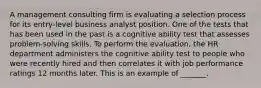 A management consulting firm is evaluating a selection process for its entry-level business analyst position. One of the tests that has been used in the past is a cognitive ability test that assesses problem-solving skills. To perform the evaluation, the HR department administers the cognitive ability test to people who were recently hired and then correlates it with job performance ratings 12 months later. This is an example of _______.