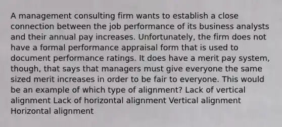 A management consulting firm wants to establish a close connection between the job performance of its business analysts and their annual pay increases. Unfortunately, the firm does not have a formal performance appraisal form that is used to document performance ratings. It does have a merit pay system, though, that says that managers must give everyone the same sized merit increases in order to be fair to everyone. This would be an example of which type of alignment? Lack of vertical alignment Lack of horizontal alignment Vertical alignment Horizontal alignment