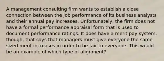 A management consulting firm wants to establish a close connection between the job performance of its business analysts and their annual pay increases. Unfortunately, the firm does not have a formal performance appraisal form that is used to document performance ratings. It does have a merit pay system, though, that says that managers must give everyone the same sized merit increases in order to be fair to everyone. This would be an example of which type of alignment?