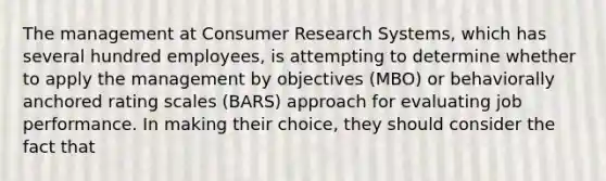 The management at Consumer Research Systems, which has several hundred employees, is attempting to determine whether to apply the management by objectives (MBO) or behaviorally anchored rating scales (BARS) approach for evaluating job performance. In making their choice, they should consider the fact that